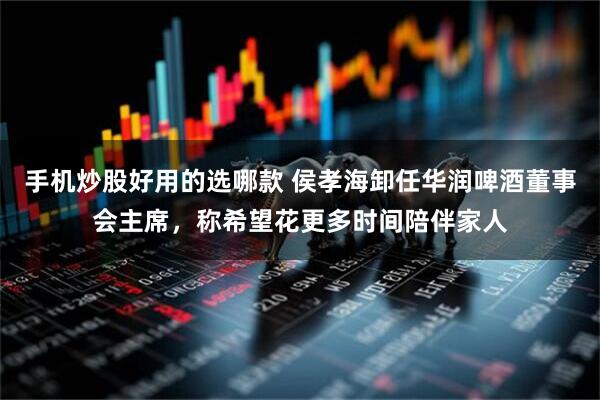 手机炒股好用的选哪款 侯孝海卸任华润啤酒董事会主席，称希望花更多时间陪伴家人
