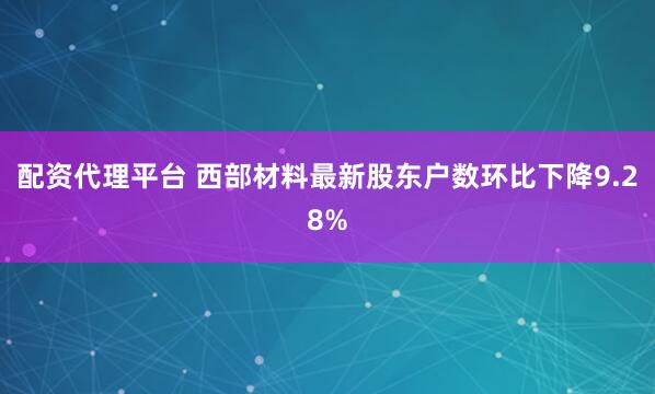 配资代理平台 西部材料最新股东户数环比下降9.28%
