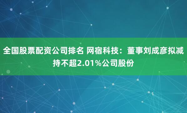 全国股票配资公司排名 网宿科技：董事刘成彦拟减持不超2.01%公司股份