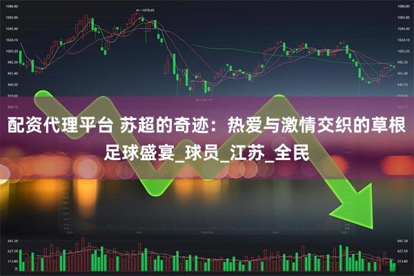 配资代理平台 苏超的奇迹：热爱与激情交织的草根足球盛宴_球员_江苏_全民