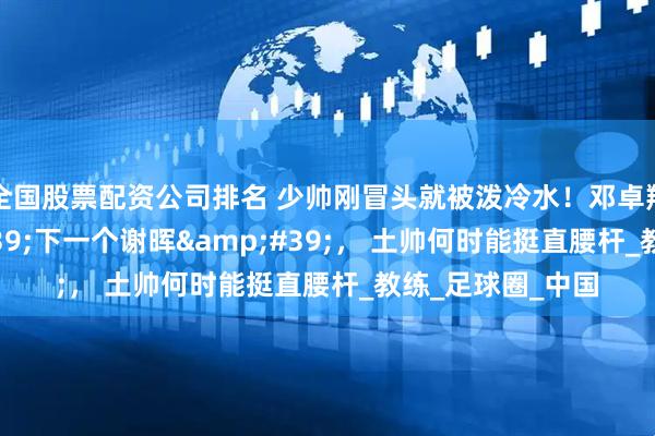 全国股票配资公司排名 少帅刚冒头就被泼冷水！邓卓翔遭质疑'下一个谢晖'， 土帅何时能挺直腰杆_教练_足球圈_中国