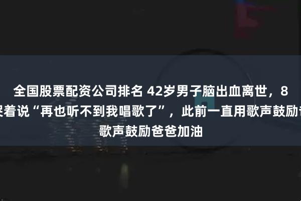 全国股票配资公司排名 42岁男子脑出血离世，8岁女儿哭着说“再也听不到我唱歌了”，此前一直用歌声鼓励爸爸加油
