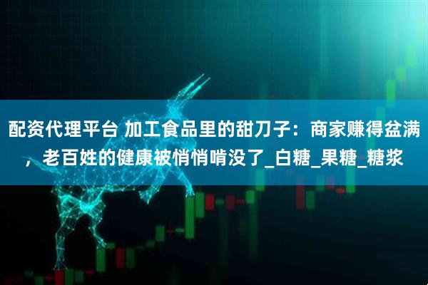 配资代理平台 加工食品里的甜刀子：商家赚得盆满，老百姓的健康被悄悄啃没了_白糖_果糖_糖浆