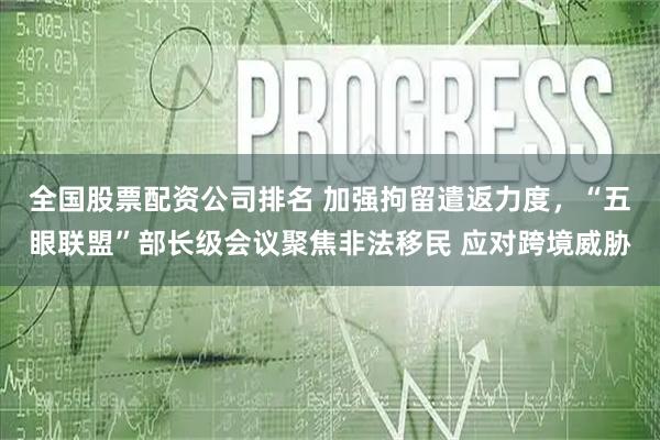 全国股票配资公司排名 加强拘留遣返力度，“五眼联盟”部长级会议聚焦非法移民 应对跨境威胁