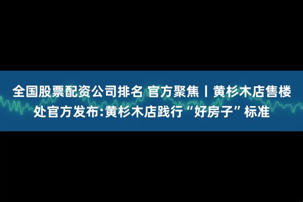 全国股票配资公司排名 官方聚焦丨黄杉木店售楼处官方发布:黄杉木店践行“好房子”标准