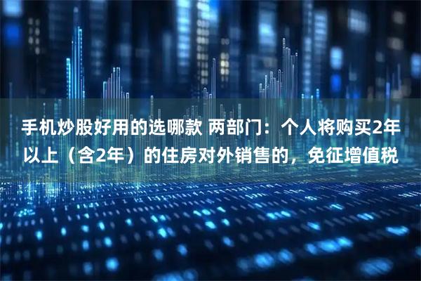 手机炒股好用的选哪款 两部门：个人将购买2年以上（含2年）的住房对外销售的，免征增值税