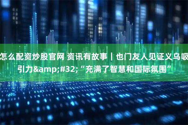 怎么配资炒股官网 资讯有故事｜也门友人见证义乌吸引力 “充满了智慧和国际氛围”