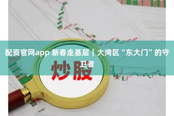 配资官网app 新春走基层｜大湾区“东大门”的守卫者